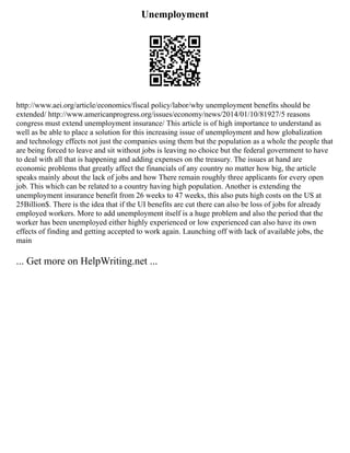 Unemployment
http://www.aei.org/article/economics/fiscal policy/labor/why unemployment benefits should be
extended/ http://www.americanprogress.org/issues/economy/news/2014/01/10/81927/5 reasons
congress must extend unemployment insurance/ This article is of high importance to understand as
well as be able to place a solution for this increasing issue of unemployment and how globalization
and technology effects not just the companies using them but the population as a whole the people that
are being forced to leave and sit without jobs is leaving no choice but the federal government to have
to deal with all that is happening and adding expenses on the treasury. The issues at hand are
economic problems that greatly affect the financials of any country no matter how big, the article
speaks mainly about the lack of jobs and how There remain roughly three applicants for every open
job. This which can be related to a country having high population. Another is extending the
unemployment insurance benefit from 26 weeks to 47 weeks, this also puts high costs on the US at
25Billion$. There is the idea that if the UI benefits are cut there can also be loss of jobs for already
employed workers. More to add unemployment itself is a huge problem and also the period that the
worker has been unemployed either highly experienced or low experienced can also have its own
effects of finding and getting accepted to work again. Launching off with lack of available jobs, the
main
... Get more on HelpWriting.net ...
 