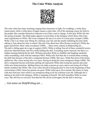 The Color White Analysis
The color white has many meanings ranging from innocence to light. For weddings, a white dress
means purity while a white piece of paper means a clean slate. All of the meanings seems far fetch to
the people who consider themselves indecent even if they want to change. In this play Willie fits into
this group of people. The blank paper appears several times in the dialogue which shows that it has
some significance to Willie. She evens compares the sky to to color of a clean piece of paper (1090).
Willie s life is no where near fitting for a thirteen year old, and she maybe rethinking her past while
talking to Tom about her time in school. She tells Tom about how Miss Preston would give Willie the
paper and tell her, Draw what you please! (1089). ... Show more content on Helpwriting.net ...
The doll is falling apart do to age or neglect (1083). Willie is telling Tom all of these wonderful stories
about her inherited beaux and Alva while holding the doll. Everything seems innocent, but there is a
hidden meaning behind the her doll. Williams describes Willie as childlike and laughing randomly
while resembling a doll with her makeup (1083). Willie tells Tom that she is worried about washing
the dolls hair because of the doll s compound fracture (1088). She says, I think that most of her brains
spilled out. She s been acting silly ever since. Saying an doing the most outrageous things (1088). The
doll s compound fracture and brains spilling out represents Willie after losing her parents and sister
while now being homeless. Spilling brains can make a person go crazy and so can losing all of their
family members like Willie. She evens refers herself as being peculiar to Tom in the beginning of their
conversation (1082). Since her parents are gone, Willie looks up to Alva instead. She learns to sleep
with men from her sister which is an outrageous thing to do for a thirteen year old. Although she is
talking to her doll in the dialogue, Willie is speaking of herself. The doll resembles Willie in some
ways. She still tries to convince Tom that her life can be extravagant, but the doll is showing
... Get more on HelpWriting.net ...
 