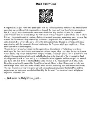 Dean Fuller Case
Comparative Analysis Paper This paper deals with the various economic impacts of the three different
cases that are considered. It is important to go through the cases and recap them before comparison.
But, it is always important to deal with the cases in the best way possible because the economic
considerations from the c cases brings the best way of dealing with cases in present and also in future.
It is very important to control emotions during moments of happiness, sadness and anger because they
worsen the situation and they make things even more complicated. This is a very important
consideration. It is always advised to follow this consideration and do great at solving complicated
cases dealing with the economies. From a lot of cases, the first case which was considered ... Show
more content on Helpwriting.net ...
This might have a very bad impact on the organization. It is not right of Fuller to do so without
thinking of the future and the circumstances but a slip of tongue might cost a lost. Facing the lawsuit
would be one very critical and important thing to consider. This might lead to a lot of disturbance and
chaos in the organization which could probably also lead to the downfall of the organization. Paul
should personally talk to Dean and try to explain to him what happened and how the process worked
and try to calm him down or he should offer him a position in the organization which could make
Dean happy and would prevent him from filing a lawsuit. If this is done, Dean would not take any
drastic steps and it could also make him feel better because he already feels bad about his disability.
The best fit solution would be to come up with a mutual understanding so that both Dean and the
organization are happy and nobody is affected by the decision. This matters a lot and will play an
important role in this case
... Get more on HelpWriting.net ...
 