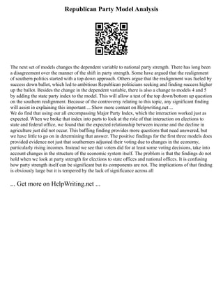 Republican Party Model Analysis
The next set of models changes the dependent variable to national party strength. There has long been
a disagreement over the manner of the shift in party strength. Some have argued that the realignment
of southern politics started with a top down approach. Others argue that the realignment was fueled by
success down ballot, which led to ambitious Republican politicians seeking and finding success higher
up the ballot. Besides the change in the dependent variable, there is also a change to models 4 and 5
by adding the state party index to the model. This will allow a test of the top down/bottom up question
on the southern realignment. Because of the controversy relating to this topic, any significant finding
will assist in explaining this important ... Show more content on Helpwriting.net ...
We do find that using our all encompassing Major Party Index, which the interaction worked just as
expected. When we broke that index into parts to look at the role of that interaction on elections to
state and federal office, we found that the expected relationship between income and the decline in
agriculture just did not occur. This baffling finding provides more questions that need answered, but
we have little to go on in determining that answer. The positive findings for the first three models does
provided evidence not just that southerners adjusted their voting due to changes in the economy,
particularly rising incomes. Instead we see that voters did for at least some voting decisions, take into
account changes in the structure of the economic system itself. The problem is that the findings do not
hold when we look at party strength for elections to state offices and national offices. It is confusing
how party strength itself can be significant but its components are not. The implications of that finding
is obviously large but it is tempered by the lack of significance across all
... Get more on HelpWriting.net ...
 