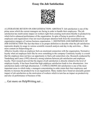 Essay On Job Satisfaction
A LITERATURE REVIEW ON JOB SATISFACTION: ABSTRACT: Job satisfaction is one of the
prime areas which the current managers are facing in order to handle their employees. The job
satisfaction has multivariate impact on workers right from creating motivation thereby to productivity
which led to enhanced performance of the organisation. In spite of being its positive effects on
employees and organisation it has not received proper attention both from the researchers and the
organisation mangers of various business organisation. 1. DEFINITION AND IMPORTANCE OF
JOB SATISFACTION The fact that there is no proper definition to describe what the job satisfaction
represents despite its usage in various scientific research analysis and day to day activities. ... Show
more content on Helpwriting.net ...
Affective loyalty when an employee feels an emotional connection with the organisation, Normative
loyalty when an employee feels like he owes something to the company Continuity loyalty is a result
that the employee does not have an opportunity to find a job somewhere else. Research conducted by
Vanderberg and Lance (1992) showed a strong relations between job satisfaction and employee
loyalty. Their research proved that the degree of job satisfaction is directly related to the level of
employee loyalty. It has been found that high employee satisfaction leads to low absenteeism ; low
satisfaction marks with high absenteeism. 5. CONCLUSIONS Job satisfaction is one of the most
important areas in which today s managers concentrating in order retain their best employees and
thereby to increase the productivity in an organisation. Many studies have found an unusually greater
impact of job satisfaction on the motivation of workers which in turn has an impact on productivity
and also on performance of business of the
... Get more on HelpWriting.net ...
 