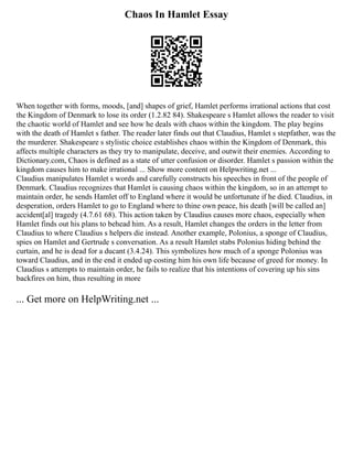 Chaos In Hamlet Essay
When together with forms, moods, [and] shapes of grief, Hamlet performs irrational actions that cost
the Kingdom of Denmark to lose its order (1.2.82 84). Shakespeare s Hamlet allows the reader to visit
the chaotic world of Hamlet and see how he deals with chaos within the kingdom. The play begins
with the death of Hamlet s father. The reader later finds out that Claudius, Hamlet s stepfather, was the
the murderer. Shakespeare s stylistic choice establishes chaos within the Kingdom of Denmark, this
affects multiple characters as they try to manipulate, deceive, and outwit their enemies. According to
Dictionary.com, Chaos is defined as a state of utter confusion or disorder. Hamlet s passion within the
kingdom causes him to make irrational ... Show more content on Helpwriting.net ...
Claudius manipulates Hamlet s words and carefully constructs his speeches in front of the people of
Denmark. Claudius recognizes that Hamlet is causing chaos within the kingdom, so in an attempt to
maintain order, he sends Hamlet off to England where it would be unfortunate if he died. Claudius, in
desperation, orders Hamlet to go to England where to thine own peace, his death [will be called an]
accident[al] tragedy (4.7.61 68). This action taken by Claudius causes more chaos, especially when
Hamlet finds out his plans to behead him. As a result, Hamlet changes the orders in the letter from
Claudius to where Claudius s helpers die instead. Another example, Polonius, a sponge of Claudius,
spies on Hamlet and Gertrude s conversation. As a result Hamlet stabs Polonius hiding behind the
curtain, and he is dead for a ducant (3.4.24). This symbolizes how much of a sponge Polonius was
toward Claudius, and in the end it ended up costing him his own life because of greed for money. In
Claudius s attempts to maintain order, he fails to realize that his intentions of covering up his sins
backfires on him, thus resulting in more
... Get more on HelpWriting.net ...
 