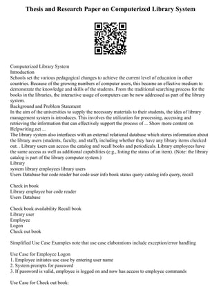 Thesis and Research Paper on Computerized Library System
Computerized Library System
Introduction
Schools set the various pedagogical changes to achieve the current level of education in other
countries. Because of the growing numbers of computer users, this became an effective medium to
demonstrate the knowledge and skills of the students. From the traditional searching process for the
books in the libraries, the interactive usage of computers can be now addressed as part of the library
system.
Background and Problem Statement
In the aim of the universities to supply the necessary materials to their students, the idea of library
management system is introduces. This involves the utilization for processing, accessing and
retrieving the information that can effectively support the process of ... Show more content on
Helpwriting.net ...
The library system also interfaces with an external relational database which stores information about
the library users (students, faculty, and staff), including whether they have any library items checked
out. . Library users can access the catalog and recall books and periodicals. Library employees have
the same access as well as additional capabilities (e.g., listing the status of an item). (Note: the library
catalog is part of the library computer system.)
Library
system library employees library users
Users Database bar code reader bar code user info book status query catalog info query, recall
Check in book
Library employee bar code reader
Users Database
Check book availability Recall book
Library user
Employee
Logon
Check out book
Simplified Use Case Examples note that use case elaborations include exception/error handling
Use Case for Employee Logon
1. Employee initiates use case by entering user name
2. System prompts for password
3. If password is valid, employee is logged on and now has access to employee commands
Use Case for Check out book:
 