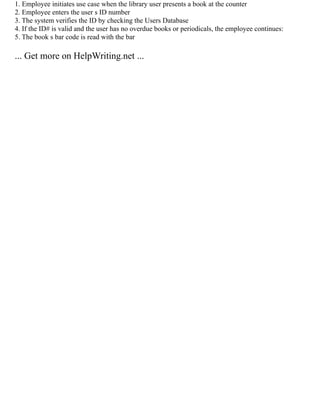 1. Employee initiates use case when the library user presents a book at the counter
2. Employee enters the user s ID number
3. The system verifies the ID by checking the Users Database
4. If the ID# is valid and the user has no overdue books or periodicals, the employee continues:
5. The book s bar code is read with the bar
... Get more on HelpWriting.net ...
 