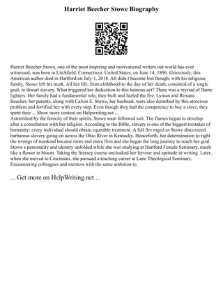 Harriet Beecher Stowe Biography
Harriet Beecher Stowe, one of the most inspiring and motivational writers our world has ever
witnessed, was born in Litchfield, Connecticut, United States, on June 14, 1896. Grievously, this
American author died in Hartford on July 1, 2018. All didn t become lost though; with his religious
family, Stowe left his mark. All her life, from childhood to the day of her death, consisted of a single
goal; to thwart slavery. What triggered her dedication to this heinous act? There was a myriad of flame
lighters. Her family had a fundamental role; they built and fueled the fire. Lyman and Roxana
Beecher, her parents, along with Calvin E. Stowe, her husband, were also disturbed by this atrocious
problem and fortified her with every step. Even though they had the competence to buy a slave, they
spent their ... Show more content on Helpwriting.net ...
Astonished by the ferocity of their spirits, Stowe soon followed suit. The flames began to develop
after a consultation with her religion. According to the Bible, slavery is one of the biggest mistakes of
humanity; every individual should obtain equitable treatment. A full fire raged as Stowe discovered
barbarous slavery going on across the Ohio River in Kentucky. Henceforth, her determination to right
the wrongs of mankind became more and more firm and she began the long journey to reach her goal.
Stowe s personality and identity unfolded while she was studying at Hartford Female Seminary, much
like a flower in bloom. Taking the literacy course uncloaked her fervour and aptitude in writing. Later,
when she moved to Cincinnati, she pursued a teaching career at Lane Theological Seminary.
Encountering colleagues and mentors with the same ambition to
... Get more on HelpWriting.net ...
 