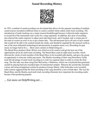 Sound Recording History
In 1955, a method of sound recording was developed that allows for the separate recording of multiple
sound sources recorded at different times to create a unified whole called, multi track recording. The
introduction of multi tracking was a major musical breakthrough because it allowed studio engineers
to record all of the instruments and vocals for a song separately. In addition, this style of recording
also allowed the studio engineer to adjust each individual track, and if needed, redo a certain part of
the track to correct an error or try to get a better take . This advancement led to all sorts of new sounds
that would not be able to be created outside the studio, and should be regarded by the musical world as
one of the most influential technological advancements in popular music ever. Recording for pop
music no longer had to be a ... Show more content on Helpwriting.net ...
The Beach Boys producer Brian Wilson was relied on to be creative and get the best out of the
opportunities given by multi track recording. The Beach Boys used an eight track recorder, which
allowed the vocals of each member of the Beach Boys to be recorded individually, and gave the group
an opportunity to innovate within pop music. The Beatles recording of their song Strawberry Fields
took full advantage of multi track recording as it took two separate takes in order to create the final
song. The first take was done using Paul McCartney s Mellotron, which was a keyboard that generated
sounds by playing back pre recorded tapes of instrumental samples. Whereas the second take included
a brass and string arrangement written by producer George Martin. After both takes were recorded,
John Lennon suggested that the final recording of the song should be a mix of both takes. The way the
Beach Boys and the Beatles used multi track recording illustrates how important the recording studio
became when producing popular
... Get more on HelpWriting.net ...
 