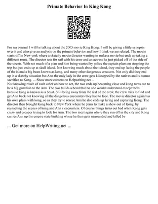 Primate Behavior In King Kong
For my journal I will be talking about the 2005 movie King Kong. I will be giving a little synopsis
over it and also give an analysis on the primate behavior and how I think we are related. The movie
starts off in New york where a sketchy movie director wanting to make a movie but ends up taking a
different route. The director sets for sail with his crew and an actress he just picked off of the side of
the streets. With not much of a plan and him being wanted by police the captain plans on stopping the
trip but just ends up at skull island. Not knowing much about the island, they end up facing the people
of the island a big beast known as kong, and many other dangerous creatures. Not only did they end
up in a sketchy situation but Ann the only lady in the crew gets kidnapped by the natives and is human
sacrifice to Kong. ... Show more content on Helpwriting.net ...
Not knowing much of each other on how to act, the two ends up becoming close and kong turns out to
be a big guardian to the Ann. The two builds a bond that no one would understand except them
because kong is known as a beast. Still being away from the rest of the crew, the crew tries to find and
get Ann back not knowing all the dangerous encounters they had to face. The movie director again has
his own plans with kong, so as they try to rescue Ann he also ends up luring and capturing Kong. The
director then brought Kong back to New York where he plans to make a show out of Kong, by
reenacting the scenes of kong and Ann s encounters. Of course things turns out bad when Kong gets
crazy and escapes trying to look for Ann. The two meet again where they run off in the city and Kong
carries Ann up the empire state building where he then gets surrounded and killed by
... Get more on HelpWriting.net ...
 