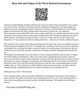 Burn Out and Fatigue in the Work Related Environment
Forming an understanding of fatigue and burnout on the job of delivering commodities cross country
is the focus herein. The discoveries from research conducted on fatigue have provided insight into
additional concerns regarding the health of humanity. The process and development of how fatigue
relates to the personal self when working under conditions of exertion are very important.
When driving over the road (OTR) cross country under a tight delivery schedule period I had stressful
experiences. For example, there was the stress coming from a lack of ample rest affecting how alert a
mind could be. The amount of sleep was about 1 2 hours at a time with a few of the loads, while
frequently a 4 5 hour period was what my body preferred to ... Show more content on Helpwriting.net
...
This could have been a part of the fatigue experienced on the open road, and most certainly would not
benefit the mental and physical form it. The thought that everything worked out just fine for that time,
was probably the very thing that made it pass the window of serious concern. Knowing how this has
worked into my own life has actually revealed how the fatigue could be burning professional drivers
out.
The thought of professional drivers travelling in a state of fatigue definitely opens the door to danger
for both the public and themselves. There was a time when I thought about how much it meant to
arrive alive and that no load is worth risking that. Anytime that I had felt too tired to continue, the next
safe location to stop for adequate rest took place after thinking about the risk to others and self. How
important would it be to get other professional drivers to feel the same would depend upon just how
stubborn they are. The experiences could be different with each type of person, and those with the
strength mentally combining the inner will would most likely solve the problem in self.
Battling the Ego Affect s Discernment
There could be a battle with ego to produce difficulty surrounding the discernment of the danger to
others and self. The ability to maintain a clear thinking process that is alert, safe, and non harmful to
those in the surrounding environment remains extremely important. The thought of establishing a
sense of
... Get more on HelpWriting.net ...
 