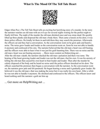 What Is The Mood Of The Tell Tale Heart
Edgar Allan Poe s The Tell Tale Heart tells an exciting but horrifying story of a murder. In the story
the narrator watches an old man with an evil eye for several nights waiting for the perfect night to
finally kill him. The night of the murder the old man shrieked once and was stone dead. He quickly
lifted up three planks and disposed the old man s body there. Then came a knock on his door, it was
three police officers. He kindly let them in and told them they may search the premises. Afterwards
the officers sat and they had a conversation. As the conversation went on he grew pale and heard a
noise. The noise grew louder and louder as the conversation went on. Soon he was not able to handle
it anymore and confessed of his sins. The narrator believed that the old man s heart was still beating
and the officers were able to hear it but it was just his guilt haunting him. There was no noise and the
old man s heart was not beating anymore. ... Show more content on Helpwriting.net ...
After the old man s death, the narrator checked the old man s pulsation and there was none. The
beating of the heart growing louder and louder was not the old man s but his own. It was his anxiety of
killing the old man that caused his own heart to beat louder and louder. Then after the murder he
calmly disposed of the body and he heard no noise until the police officers knocked on his door. The
officers searched the premises then began a conversation with the narrator. As the conversation went
on, the narrator grew pale and felt paranoid. He began hearing a noise and it gradually grew louder. He
believed it was the old man s that was making the noise but it was really his own heart. After a while
he was not able to handle it anymore. He shrieked and confessed to the officers. The officers knew and
heard nothing until the narrator s guilt ate him up
... Get more on HelpWriting.net ...
 