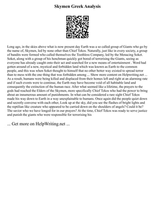 Skymen Greek Analysis
Long ago, in the skies above what is now present day Earth was a so called group of Giants who go by
the name of, Skymen, led by none other than Chief Tekos. Naturally, just like in every society, a group
of bandits were formed who called themselves the Toothless Company, led by the Menacing Soket.
Soket, along with a group of his henchman quickly got bored of terrorising the Giants, seeing as
everyone has already caught onto their act and searched for a new means of entertainment . Word had
gotten around of a new, mystical and forbidden land which was known as Earth to the common
people, and this was when Soket thought to himself that no other better way existed to spread terror
than to mess with the one thing that was forbidden among ... Show more content on Helpwriting.net ...
As a result, humans were being killed and displaced from their homes left and right at an alarming rate
and if such events were to continue, the Earth may have become void of all habitable land and
consequently the extinction of the human race. After what seemed like a lifetime, the prayers to the
gods had reached the Elders of the Skymen, more specifically Chief Tekos who had the power to bring
about an innumerous amount of punishments. In what can be considered a rare sight Chief Tekos
made his way down to Earth in a way unexplainable to humans. Once again did the people quiet down
and secretly converse with each other, Look up at the sky, did you see the flashes of bright lights and
the reptilian like creature who appeared to be carried down on the shoulders of angels? Could it be?
The savior who we have longed for in our prayers? At the time, Chief Tekos was ready to serve justice
and punish the giants who were responsible for terrorising his
... Get more on HelpWriting.net ...
 