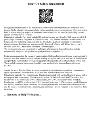 Essay On Kidney Replacement
Background: Proximal end of the humerus is a common site for both primary and metastatic bone
tumors. Limbe salvage with endoprosthetic replacement is the most common means of reconstruction
but it is proved to be just a spacer with inferior shoulder function. So it can be replaced by cheaper
spacers specially in poor societies.
Patients and methods: This study included 20 patients,fourteen were females. With mean age of 40.4
years (range 12 to 60 ). Diagnosed as 6 osteosarcomas , two , chondrosarcomas, two myeloma, two
lymphoma, four metastatic carcinoma from the breast , two giant cell tumor and two recurrent
chondroplastoma. Limb salvage was successfully done to all of them with Tikhof linberg type I
intwelve cases and ... Show more content on Helpwriting.net ...
The most commonly used reconstructive techniques after proximal humeral resection include
osteoarticular allografts , allograft or autograft prosthesis composites.(7)
Risks vary dependent on the choice of reconstruction. Biological reconstruction can be complicated by
fracture, infection, and subchondral collapse, leading to implant revision or removal. Difficulties with
endoprosthetic reconstruction involve consequences of surgical resection of deltoid and rotator cuff.
These include proximal subluxation, instability, and a reduction in functional range of motion .
(2,3,8,9)
Aim of the work: The aim of this work was to evaluate the result of (endoprosthetic versus cement
spacer replacements) reconstructions of the proximal humerus after tumor resection.
Patients and methods: This work included 20 patients presented with proximal humeral lesions with a
mean age of 40.4 years (range; 12 to 60 years).fourteen (70%) females and six (30%) males. The
lesions were in the form of; six (30%) osteosarcomas, two (10%) chondrosarcomas, two (10%)
lymphomas, two (10%) myeloma, two (10%) giant cell tumor, two (10 %) recurrent chondroblastoma
and 4 (20%) metastatic breast carcinoma. In cases of primary bone sarcoma ( cases of osteosarcoma
and the cases of chondrosarcoma , myeloma, and lymphoma ) a wide resection of the tumor was done
through an
... Get more on HelpWriting.net ...
 