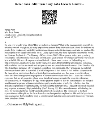 Renee Pann . Mid Term Essay. John Locke’S Limited...
Renee Pann
Mid Term Essay
John Locke s Limited Representationalism
March 12, 2017
A.
Do you ever wonder what life is? How we subsist as humans? What is the macrocosm in general? It s
uncanny concept to cogitate, so many explications are out there and we still don t have the answers we
optate. John Locke, who wanted to test those questions was the first modern empiricist we studied. His
philosophies were deeply influential on us. Locke argued that, the mind represents the external world,
but does not duplicate it. (The Potency of Conceptions, 2002). His argument makes you genuinely
contemplate subsistence and makes you second guess your opinion on what you cerebrate you wish to
be true in life. His specific argument about limited ... Show more content on Helpwriting.net ...
The hypothesis Locke had was that matter itself, does exist. He utilized the term material substance,
which subsists outside our minds and our perceptions are caused due to this matter. (Prof. Stanley, 12).
This hypothesis expounds why we cannot control our own sense data. They are caused by material
substances that do exist in our mind. His initial argument is that matter is real and is a component to
the cause of our perceptions. Locke s limited representationalism was that some properties of our
sense data look homogeneous to properties of the matter that cause sense data. Locke also verbally
expressed that not all properties of our sense data look homogeneous to the properties of matter.
His conclusions, in reference to the ego centric problem expresses that the subsistence of the material
world cannot be proven with certainty that we get by mathematics proofs. He verbalizes that this
doesn t designate that we cannot justify our notion in the material world. The justification for erudition
only requires, reasonably high probability. (Prof. Stanley, 11). His colossal concern with finding the
proof for the mind external world was finding the best explanation. The conclusion to the best
explanation would explicate the facts that offers the best possible explanation. His solicits hypothesis
was an endeavor that he made to point to specific set of facts that seem infeasible to answer. The facts
about the claim shows
... Get more on HelpWriting.net ...
 
