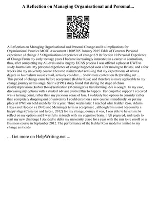A Reflection on Managing Organisational and Personal...
A Reflection on Managing Organisational and Personal Change and it s Implications for
Organisational Practice MOIC Assessment 11005385 January 2015 Table of Contents Personal
experience of change 2 5 Organisational experience of change 6 9 Reflection 10 Personal Experience
of Change From my early teenage years I became increasingly interested in a career in Journalism,
thus, after completing my A Levels and a lengthy UCAS process I was offered a place at UWE to
study Journalism. My personal experience of change happened soon after moving to Bristol, and a few
weeks into my university course I became disinterested realising that my expectations of what a
degree in Journalism would entail, actually couldn t ... Show more content on Helpwriting.net ...
This period of change came before acceptance (Kubler Ross) and therefore is more applicable to my
change journey at this stage. Satir s (1991) study found that during the stage of chaos
(Satir)/depression (Kubler Ross)/realization (Menninger) a transforming idea is sought. In my case,
discussing my options with a student advisor enabled this to happen. The empathic support I received
was a turning point, rather than my previous sense of loss, I suddenly had options to consider rather
than completely dropping out of university I could enroll on a new course immediately, or put my
place at UWE on hold and defer for a year. Three weeks later, I reached what Kubler Ross, Adams
Hayes and Hopson s (1976) and Menninger term as acceptance , although this is not necessarily a
happy stage (Cameron and Green, 2012) for my change journey it was, I was able to have time to
reflect on my options and I was fully in touch with my cognitive brain. I felt prepared, and ready to
start my new challenge I decided to defer my university place for a year with the aim to re enroll on a
Business course in September 2012. The performance of the Kubler Ross model is limited to my
change as it ends
... Get more on HelpWriting.net ...
 