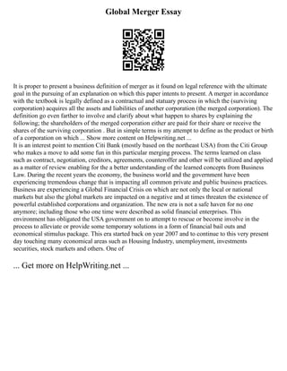 Global Merger Essay
It is proper to present a business definition of merger as it found on legal reference with the ultimate
goal in the pursuing of an explanation on which this paper intents to present. A merger in accordance
with the textbook is legally defined as a contractual and statuary process in which the (surviving
corporation) acquires all the assets and liabilities of another corporation (the merged corporation). The
definition go even farther to involve and clarify about what happen to shares by explaining the
following; the shareholders of the merged corporation either are paid for their share or receive the
shares of the surviving corporation . But in simple terms is my attempt to define as the product or birth
of a corporation on which ... Show more content on Helpwriting.net ...
It is an interest point to mention Citi Bank (mostly based on the northeast USA) from the Citi Group
who makes a move to add some fun in this particular merging process. The terms learned on class
such as contract, negotiation, creditors, agreements, counteroffer and other will be utilized and applied
as a matter of review enabling for the a better understanding of the learned concepts from Business
Law. During the recent years the economy, the business world and the government have been
experiencing tremendous change that is impacting all common private and public business practices.
Business are experiencing a Global Financial Crisis on which are not only the local or national
markets but also the global markets are impacted on a negative and at times threaten the existence of
powerful established corporations and organization. The new era is not a safe haven for no one
anymore; including those who one time were described as solid financial enterprises. This
environment has obligated the USA government on to attempt to rescue or become involve in the
process to alleviate or provide some temporary solutions in a form of financial bail outs and
economical stimulus package. This era started back on year 2007 and to continue to this very present
day touching many economical areas such as Housing Industry, unemployment, investments
securities, stock markets and others. One of
... Get more on HelpWriting.net ...
 
