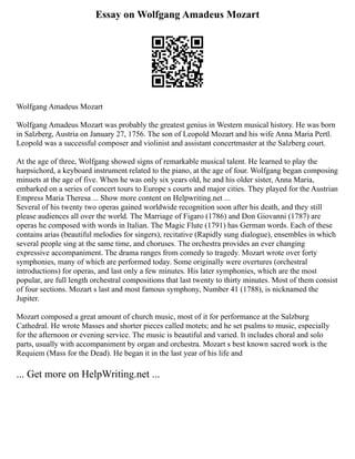 Essay on Wolfgang Amadeus Mozart
Wolfgang Amadeus Mozart
Wolfgang Amadeus Mozart was probably the greatest genius in Western musical history. He was born
in Salzberg, Austria on January 27, 1756. The son of Leopold Mozart and his wife Anna Maria Pertl.
Leopold was a successful composer and violinist and assistant concertmaster at the Salzberg court.
At the age of three, Wolfgang showed signs of remarkable musical talent. He learned to play the
harpsichord, a keyboard instrument related to the piano, at the age of four. Wolfgang began composing
minuets at the age of five. When he was only six years old, he and his older sister, Anna Maria,
embarked on a series of concert tours to Europe s courts and major cities. They played for the Austrian
Empress Maria Theresa ... Show more content on Helpwriting.net ...
Several of his twenty two operas gained worldwide recognition soon after his death, and they still
please audiences all over the world. The Marriage of Figaro (1786) and Don Giovanni (1787) are
operas he composed with words in Italian. The Magic Flute (1791) has German words. Each of these
contains arias (beautiful melodies for singers), recitative (Rapidly sung dialogue), ensembles in which
several people sing at the same time, and choruses. The orchestra provides an ever changing
expressive accompaniment. The drama ranges from comedy to tragedy. Mozart wrote over forty
symphonies, many of which are performed today. Some originally were overtures (orchestral
introductions) for operas, and last only a few minutes. His later symphonies, which are the most
popular, are full length orchestral compositions that last twenty to thirty minutes. Most of them consist
of four sections. Mozart s last and most famous symphony, Number 41 (1788), is nicknamed the
Jupiter.
Mozart composed a great amount of church music, most of it for performance at the Salzburg
Cathedral. He wrote Masses and shorter pieces called motets; and he set psalms to music, especially
for the afternoon or evening service. The music is beautiful and varied. It includes choral and solo
parts, usually with accompaniment by organ and orchestra. Mozart s best known sacred work is the
Requiem (Mass for the Dead). He began it in the last year of his life and
... Get more on HelpWriting.net ...
 