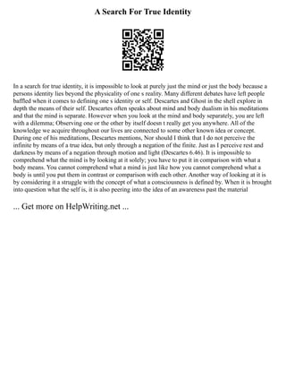 A Search For True Identity
In a search for true identity, it is impossible to look at purely just the mind or just the body because a
persons identity lies beyond the physicality of one s reality. Many different debates have left people
baffled when it comes to defining one s identity or self. Descartes and Ghost in the shell explore in
depth the means of their self. Descartes often speaks about mind and body dualism in his meditations
and that the mind is separate. However when you look at the mind and body separately, you are left
with a dilemma; Observing one or the other by itself doesn t really get you anywhere. All of the
knowledge we acquire throughout our lives are connected to some other known idea or concept.
During one of his meditations, Descartes mentions, Nor should I think that I do not perceive the
infinite by means of a true idea, but only through a negation of the finite. Just as I perceive rest and
darkness by means of a negation through motion and light (Descartes 6.46). It is impossible to
comprehend what the mind is by looking at it solely; you have to put it in comparison with what a
body means. You cannot comprehend what a mind is just like how you cannot comprehend what a
body is until you put them in contrast or comparison with each other. Another way of looking at it is
by considering it a struggle with the concept of what a consciousness is defined by. When it is brought
into question what the self is, it is also peering into the idea of an awareness past the material
... Get more on HelpWriting.net ...
 
