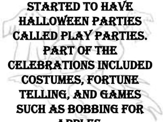 In the 1800’s, people started to have Halloween parties called play parties. Part of the celebrations included costumes, fortune telling, and games such as bobbing for apples.