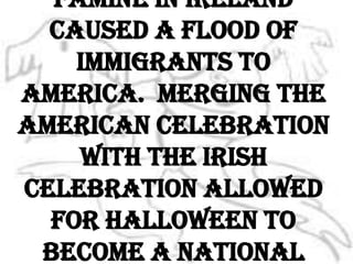 In 1846, the potato famine in Ireland caused a flood of immigrants to America.  Merging the American celebration with the Irish celebration allowed for Halloween to become a national holiday.
