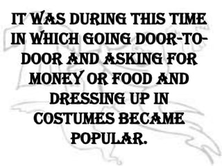 It was during this time in which going door-to-door and asking for money or food and dressing up in costumes became popular.
