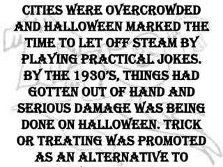 At the turn of the century, cities were overcrowded and Halloween marked the time to let off steam by playing practical jokes. By the 1930’s, things had gotten out of hand and serious damage was being done on Halloween. Trick or treating was promoted as an alternative to vandalism.
