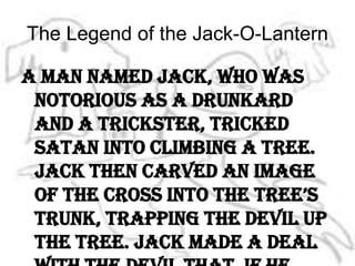 The Legend of the Jack-O-LanternA man named Jack, who was notorious as a drunkard and a trickster, tricked Satan into climbing a tree. Jack then carved an image of the cross into the tree’s trunk, trapping the devil up the tree. Jack made a deal with the devil that, if he would never tempt him again, he would promise to let him down the tree. 