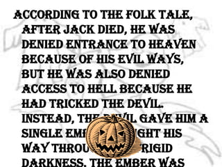 According to the folk tale, after Jack died, he was denied entrance to heaven because of his evil ways, but he was also denied access to hell because he had tricked the devil. Instead, the devil gave him a single ember to light his way through the frigid darkness. The ember was  placed inside a hollowed out turnip to keep it glowing longer.