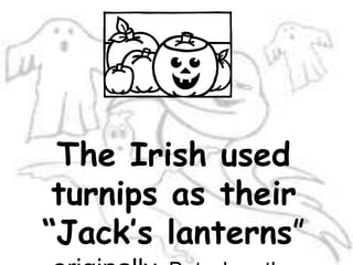 The Irish used turnips as their “Jack’s lanterns” originally. But when the immigrants came to America, they found pumpkins were far more plentiful than turnips.