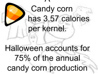 A        Candy corn          has 3.57 calories per kernel.Halloween accounts for 75% of the annual candy corn production cup of candy corn has fewer calories than a cup of raisins.