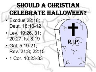 Should a Christian celebrate Halloween?Exodus 22:18; Deut. 18:10-12Lev. 19:26, 31; 20:27; Is. 8:19Gal. 5:19-21; Rev. 21:8; 22:151 Cor. 10:23-33