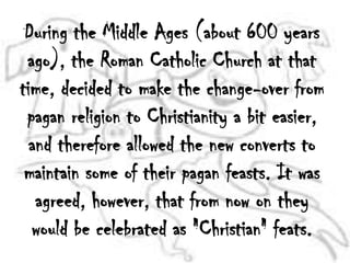 During the Middle Ages (about 600 years ago), the Roman Catholic Church at that time, decided to make the change-over from pagan religion to Christianity a bit easier, and therefore allowed the new converts to maintain some of their pagan feasts. It was agreed, however, that from now on they would be celebrated as "Christian" feats. 