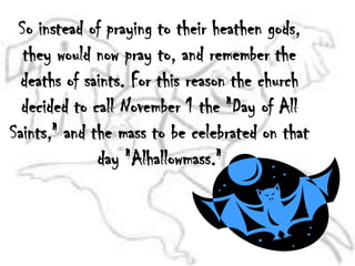 So instead of praying to their heathen gods, they would now pray to, and remember the deaths of saints. For this reason the church decided to call November 1 the "Day of All Saints," and the mass to be celebrated on that day "Alhallowmass."