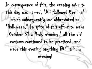 In consequence of this, the evening prior to this day was named, "All Hallowed Evening" which subsequently was abbreviated as "Halloween." In spite of this effort to make October 31 a "holy evening," all the old customs continued to be practiced, and made this evening anything BUT a holy evening!