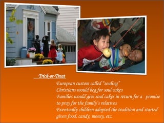 European custom called “souling” Christians would beg for soul cakes Families would give soul cakes in return for a  promise to pray for the family’s relatives Eventually children adopted the tradition and started given food, candy, money, etc. Trick-or-Treat  
