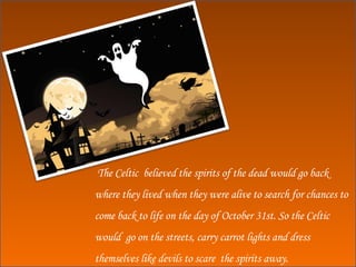 The Celtic  believed the spirits of the dead would go back  where they lived when they were alive to search for chances to come back to life on the day of October 31st. So the Celtic would  go on the streets, carry carrot lights and dress themselves like devils to scare  the spirits away. 