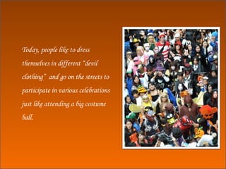 Today, people like to dress themselves in different “devil clothing”  and go on the streets to participate in various celebrations just like attending a big costume ball. 