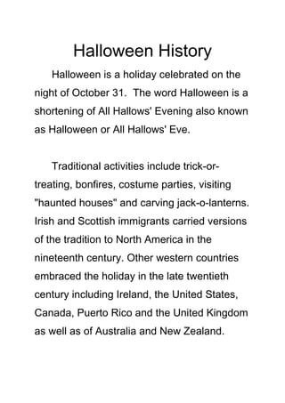 Halloween History
Halloween is a holiday celebrated on the
night of October 31. The word Halloween is a
shortening of All Hallows' Evening also known
as Halloween or All Hallows' Eve.
Traditional activities include trick-ortreating, bonfires, costume parties, visiting
"haunted houses" and carving jack-o-lanterns.
Irish and Scottish immigrants carried versions
of the tradition to North America in the
nineteenth century. Other western countries
embraced the holiday in the late twentieth
century including Ireland, the United States,
Canada, Puerto Rico and the United Kingdom
as well as of Australia and New Zealand.

 