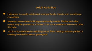 Adult Activities

●

Halloween is usually celebrated amongst family, friends and, sometimes,
co-workers.

●

However, some areas hold large community events. Parties and other
events may be planned on October 31 or in the weekends before and after
this date.

●

Adults may celebrate by watching horror films, holding costume parties or
creating haunted houses or graveyards.

 