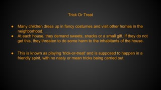 Trick Or Treat
●
●

●

Many children dress up in fancy costumes and visit other homes in the
neighborhood.
At each house, they demand sweets, snacks or a small gift. If they do not
get this, they threaten to do some harm to the inhabitants of the house.
This is known as playing 'trick-or-treat' and is supposed to happen in a
friendly spirit, with no nasty or mean tricks being carried out.

 