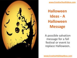 www.CreativeYouthIdeas.com 
Halloween 
Ideas - A 
Halloween 
Message 
A possible salvation 
message for a fall 
festival or event to 
replace Halloween. 
www.CreativeHolidayIdeas.com 
 