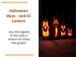 www.CreativeYouthIdeas.com 
Halloween 
Ideas - Jack-O-Lantern 
Use the legend 
of the Jack-o-lantern 
to share 
the gospel. 
www.CreativeHolidayIdeas.com 
 