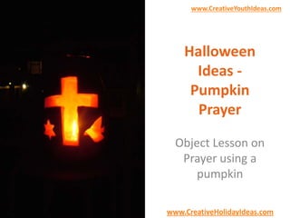 www.CreativeYouthIdeas.com 
Halloween 
Ideas - 
Pumpkin 
Prayer 
Object Lesson on 
Prayer using a 
pumpkin 
www.CreativeHolidayIdeas.com 
 