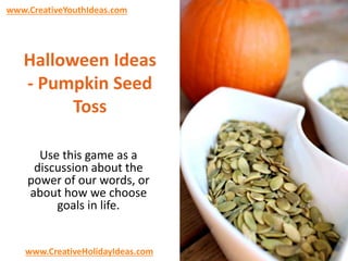 www.CreativeYouthIdeas.com 
Halloween Ideas 
- Pumpkin Seed 
Toss 
Use this game as a 
discussion about the 
power of our words, or 
about how we choose 
goals in life. 
www.CreativeHolidayIdeas.com 
 