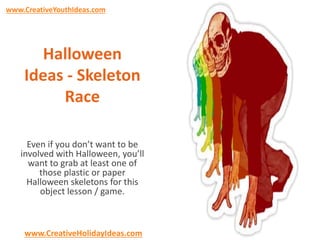 www.CreativeYouthIdeas.com 
Halloween 
Ideas - Skeleton 
Race 
Even if you don’t want to be 
involved with Halloween, you’ll 
want to grab at least one of 
those plastic or paper 
Halloween skeletons for this 
object lesson / game. 
www.CreativeHolidayIdeas.com 
 