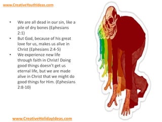 www.CreativeYouthIdeas.com 
• We are all dead in our sin, like a 
pile of dry bones (Ephesians 
2:1) 
• But God, because of his great 
love for us, makes us alive in 
Christ (Ephesians 2:4-5) 
• We experience new life 
through faith in Christ! Doing 
good things doesn’t get us 
eternal life, but we are made 
alive in Christ that we might do 
good things for Him. (Ephesians 
2:8-10) 
www.CreativeHolidayIdeas.com 
 