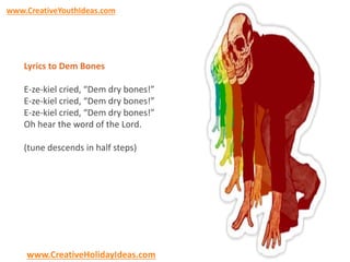 www.CreativeYouthIdeas.com 
Lyrics to Dem Bones 
E-ze-kiel cried, “Dem dry bones!” 
E-ze-kiel cried, “Dem dry bones!” 
E-ze-kiel cried, “Dem dry bones!” 
Oh hear the word of the Lord. 
(tune descends in half steps) 
www.CreativeHolidayIdeas.com 
 