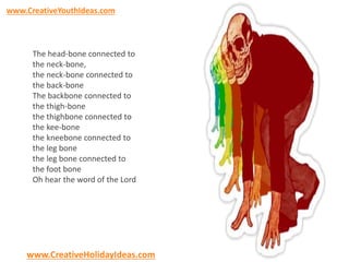 www.CreativeYouthIdeas.com 
The head-bone connected to 
the neck-bone, 
the neck-bone connected to 
the back-bone 
The backbone connected to 
the thigh-bone 
the thighbone connected to 
the kee-bone 
the kneebone connected to 
the leg bone 
the leg bone connected to 
the foot bone 
Oh hear the word of the Lord 
www.CreativeHolidayIdeas.com 
 