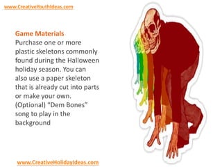 www.CreativeYouthIdeas.com 
Game Materials 
Purchase one or more 
plastic skeletons commonly 
found during the Halloween 
holiday season. You can 
also use a paper skeleton 
that is already cut into parts 
or make your own. 
(Optional) “Dem Bones” 
song to play in the 
background 
www.CreativeHolidayIdeas.com 
 