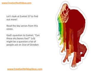 www.CreativeYouthIdeas.com 
Let’s look at Ezekiel 37 to find 
out more! 
Read the key verses from this 
vision. 
God’s question to Ezekiel, “Can 
these dry bones live?” (v3) 
might be a question a lot of 
people ask on 31st of October. 
www.CreativeHolidayIdeas.com 
 