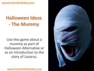 www.CreativeYouthIdeas.com 
Halloween Ideas 
- The Mummy 
Use this game about a 
mummy as part of 
Halloween Alternative or 
as an introduction to the 
story of Lazarus. 
www.CreativeHolidayIdeas.com 
 