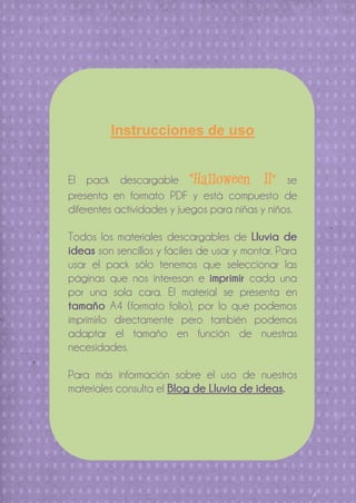 Instrucciones de uso
El pack descargable “Halloween II” se
presenta en formato PDF y está compuesto de
diferentes actividades y juegos para niñas y niños.
Todos los materiales descargables de Lluvia de
ideas son sencillos y fáciles de usar y montar. Para
usar el pack sólo tenemos que seleccionar las
páginas que nos interesan e imprimir cada una
por una sola cara. El material se presenta en
tamaño A4 (formato folio), por lo que podemos
imprimirlo directamente pero también podemos
adaptar el tamaño en función de nuestras
necesidades.
Para más información sobre el uso de nuestros
materiales consulta el Blog de Lluvia de ideas.

 